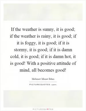 If the weather is sunny, it is good; if the weather is rainy, it is good; if it is foggy, it is good; if it is stormy, it is good; if it is damn cold, it is good; if it is damn hot, it is good! With a positive attitude of mind, all becomes good! Picture Quote #1