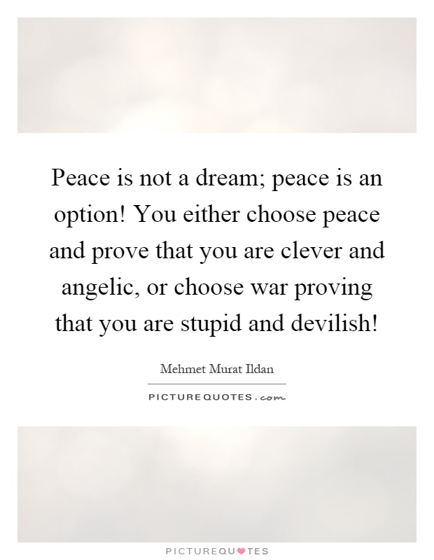Peace is not a dream; peace is an option! You either choose peace and prove that you are clever and angelic, or choose war proving that you are stupid and devilish! Picture Quote #1