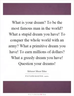 What is your dream? To be the most famous man in the world? What a stupid dream you have! To conquer the whole world with an army? What a primitive dream you have! To earn millions of dollars? What a greedy dream you have! Question your dreams! Picture Quote #1