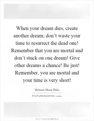 When your dream dies, create another dream; don’t waste your time to resurrect the dead one! Remember that you are mortal and don’t stuck on one dream! Give other dreams a chance! Be just! Remember, you are mortal and your time is very short! Picture Quote #1