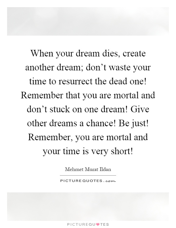 When your dream dies, create another dream; don't waste your time to resurrect the dead one! Remember that you are mortal and don't stuck on one dream! Give other dreams a chance! Be just! Remember, you are mortal and your time is very short! Picture Quote #1