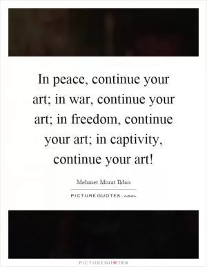 In peace, continue your art; in war, continue your art; in freedom, continue your art; in captivity, continue your art! Picture Quote #1