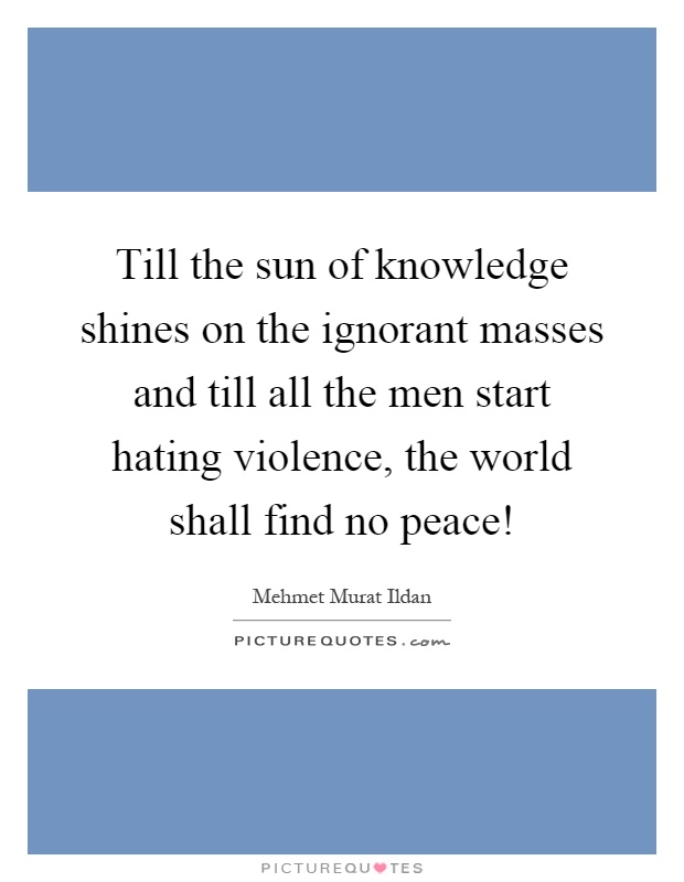 Till the sun of knowledge shines on the ignorant masses and till all the men start hating violence, the world shall find no peace! Picture Quote #1