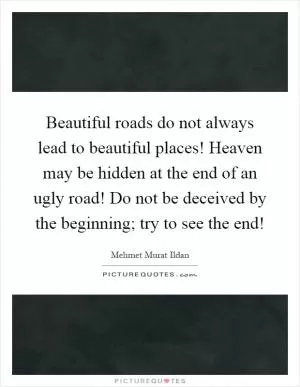 Beautiful roads do not always lead to beautiful places! Heaven may be hidden at the end of an ugly road! Do not be deceived by the beginning; try to see the end! Picture Quote #1