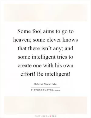 Some fool aims to go to heaven; some clever knows that there isn’t any; and some intelligent tries to create one with his own effort! Be intelligent! Picture Quote #1