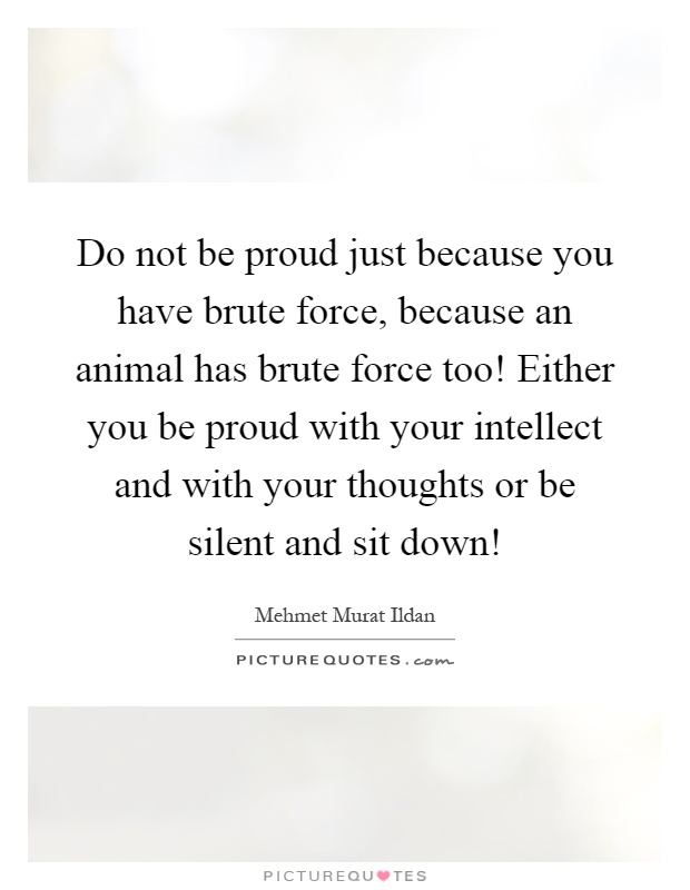 Do not be proud just because you have brute force, because an animal has brute force too! Either you be proud with your intellect and with your thoughts or be silent and sit down! Picture Quote #1
