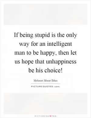 If being stupid is the only way for an intelligent man to be happy, then let us hope that unhappiness be his choice! Picture Quote #1