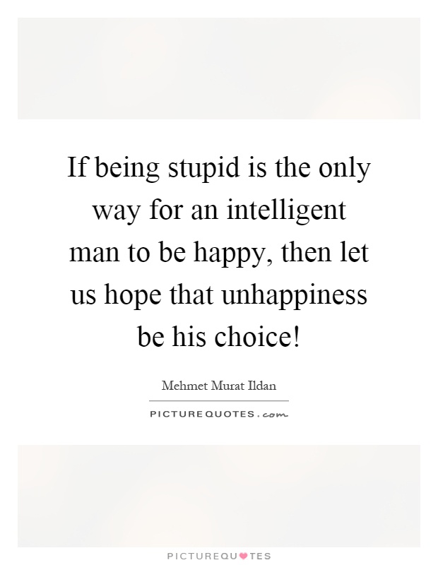 If being stupid is the only way for an intelligent man to be happy, then let us hope that unhappiness be his choice! Picture Quote #1
