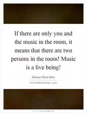 If there are only you and the music in the room, it means that there are two persons in the room! Music is a live being! Picture Quote #1