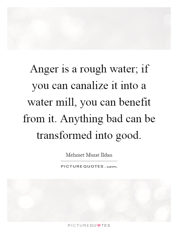 Anger is a rough water; if you can canalize it into a water mill, you can benefit from it. Anything bad can be transformed into good Picture Quote #1