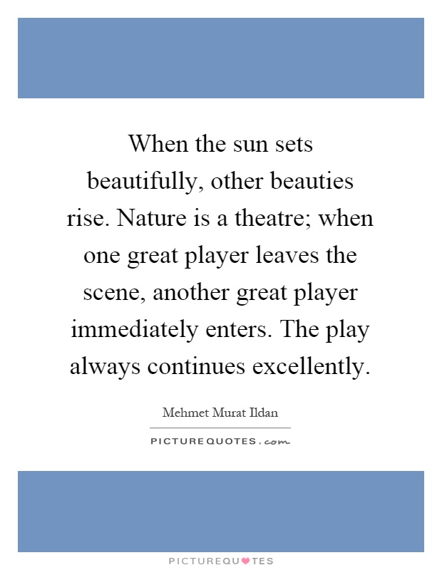 When the sun sets beautifully, other beauties rise. Nature is a theatre; when one great player leaves the scene, another great player immediately enters. The play always continues excellently Picture Quote #1