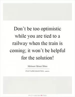 Don’t be too optimistic while you are tied to a railway when the train is coming; it won’t be helpful for the solution! Picture Quote #1