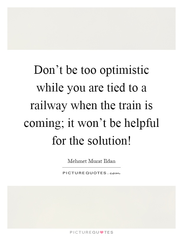 Don't be too optimistic while you are tied to a railway when the train is coming; it won't be helpful for the solution! Picture Quote #1
