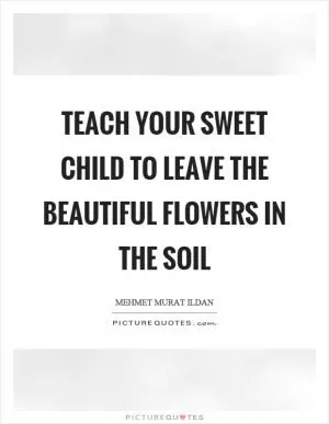 Teach your sweet child to leave the beautiful flowers in the soil Picture Quote #1