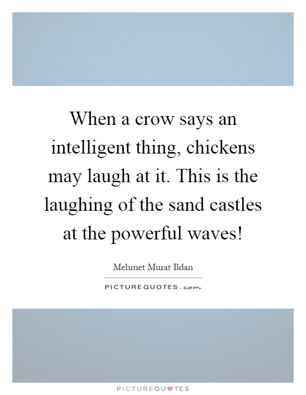 When a crow says an intelligent thing, chickens may laugh at it. This is the laughing of the sand castles at the powerful waves! Picture Quote #1