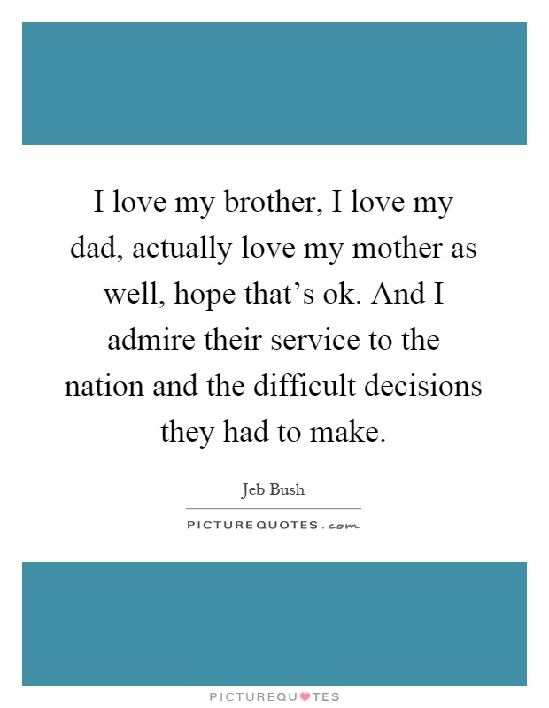 I love my brother, I love my dad, actually love my mother as well, hope that's ok. And I admire their service to the nation and the difficult decisions they had to make Picture Quote #1