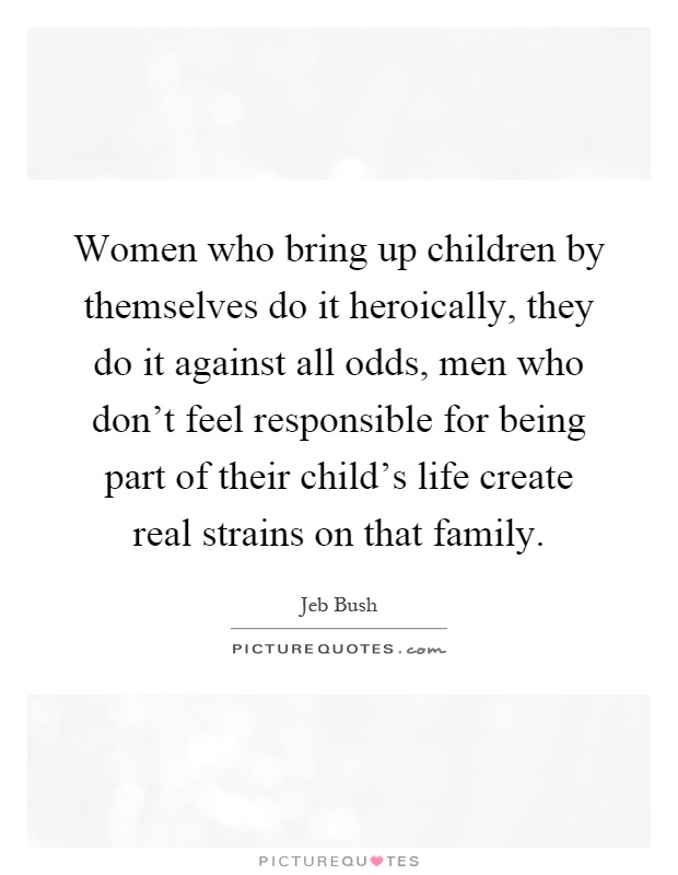 Women who bring up children by themselves do it heroically, they do it against all odds, men who don't feel responsible for being part of their child's life create real strains on that family Picture Quote #1
