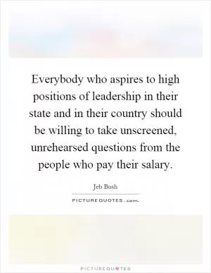 Everybody who aspires to high positions of leadership in their state and in their country should be willing to take unscreened, unrehearsed questions from the people who pay their salary Picture Quote #1