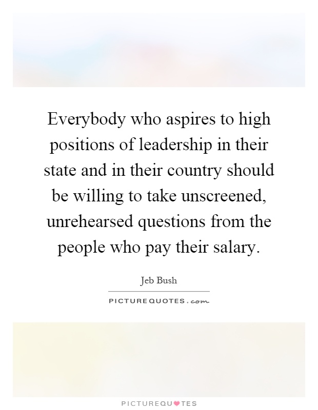 Everybody who aspires to high positions of leadership in their state and in their country should be willing to take unscreened, unrehearsed questions from the people who pay their salary Picture Quote #1