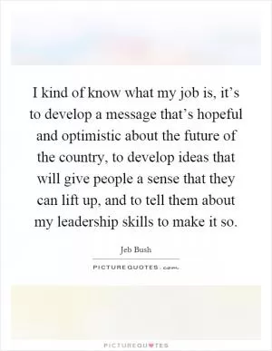I kind of know what my job is, it’s to develop a message that’s hopeful and optimistic about the future of the country, to develop ideas that will give people a sense that they can lift up, and to tell them about my leadership skills to make it so Picture Quote #1
