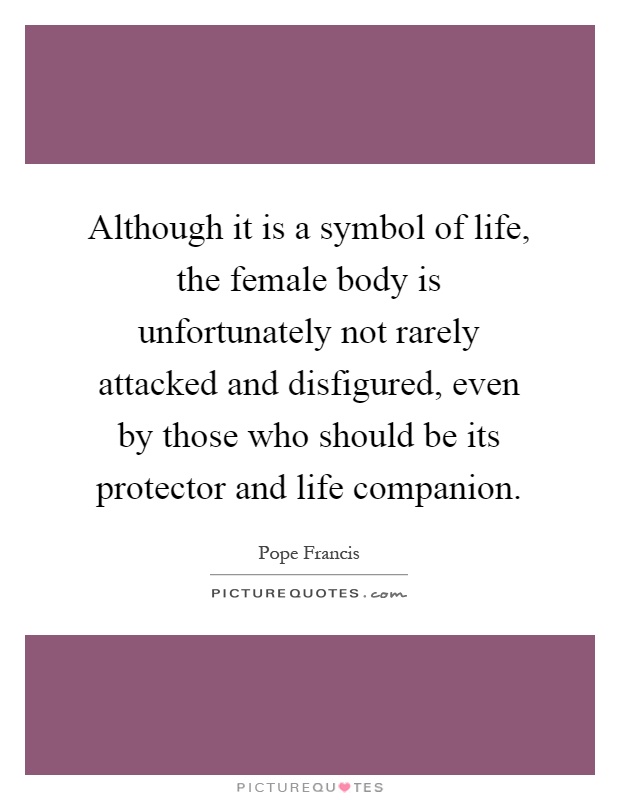 Although it is a symbol of life, the female body is unfortunately not rarely attacked and disfigured, even by those who should be its protector and life companion Picture Quote #1