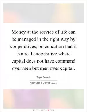 Money at the service of life can be managed in the right way by cooperatives, on condition that it is a real cooperative where capital does not have command over men but men over capital Picture Quote #1