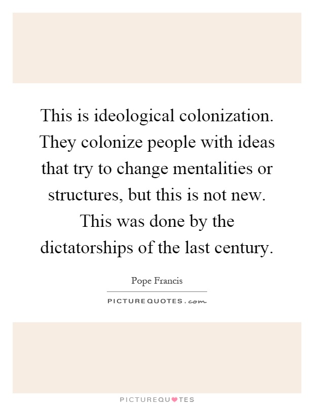 This is ideological colonization. They colonize people with ideas that try to change mentalities or structures, but this is not new. This was done by the dictatorships of the last century Picture Quote #1