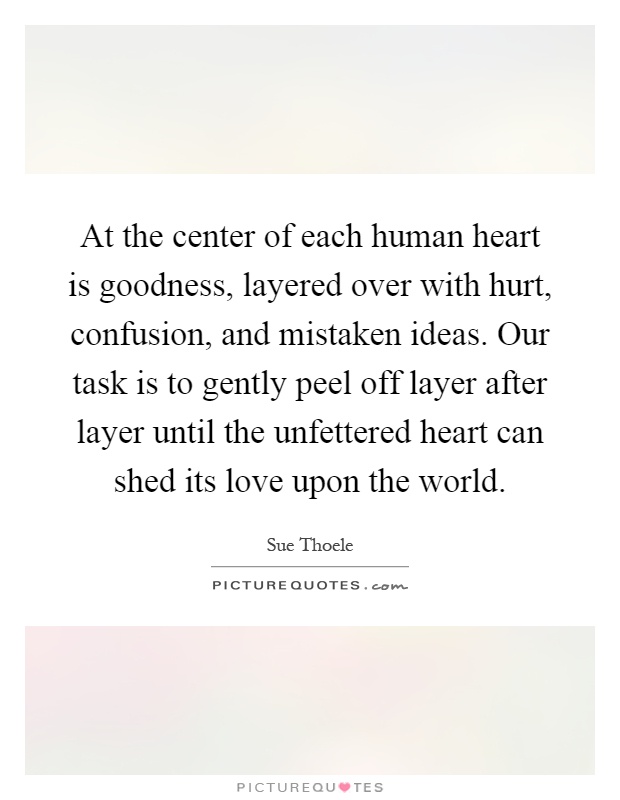 At the center of each human heart is goodness, layered over with hurt, confusion, and mistaken ideas. Our task is to gently peel off layer after layer until the unfettered heart can shed its love upon the world Picture Quote #1