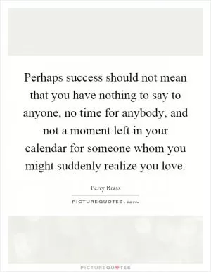 Perhaps success should not mean that you have nothing to say to anyone, no time for anybody, and not a moment left in your calendar for someone whom you might suddenly realize you love Picture Quote #1