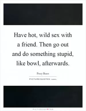 Have hot, wild sex with a friend. Then go out and do something stupid, like bowl, afterwards Picture Quote #1