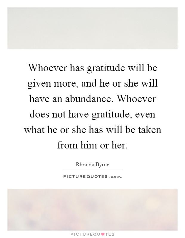 Whoever has gratitude will be given more, and he or she will have an abundance. Whoever does not have gratitude, even what he or she has will be taken from him or her Picture Quote #1