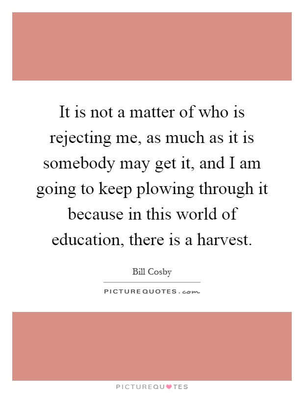 It is not a matter of who is rejecting me, as much as it is somebody may get it, and I am going to keep plowing through it because in this world of education, there is a harvest Picture Quote #1