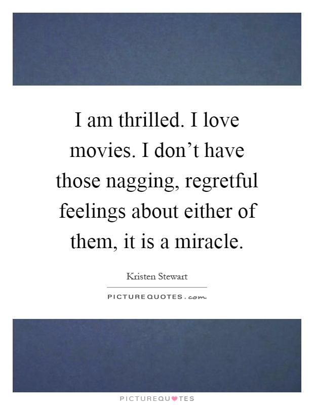 I am thrilled. I love movies. I don't have those nagging, regretful feelings about either of them, it is a miracle Picture Quote #1