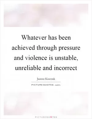 Whatever has been achieved through pressure and violence is unstable, unreliable and incorrect Picture Quote #1