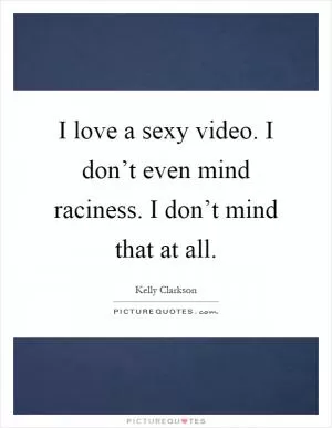 I love a sexy video. I don’t even mind raciness. I don’t mind that at all Picture Quote #1