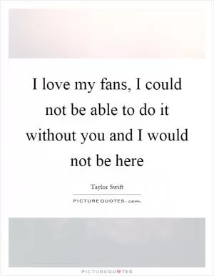 I love my fans, I could not be able to do it without you and I would not be here Picture Quote #1