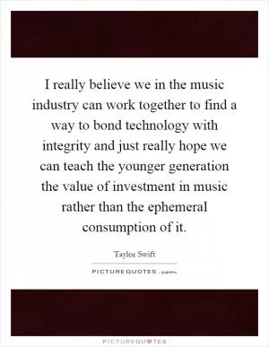 I really believe we in the music industry can work together to find a way to bond technology with integrity and just really hope we can teach the younger generation the value of investment in music rather than the ephemeral consumption of it Picture Quote #1