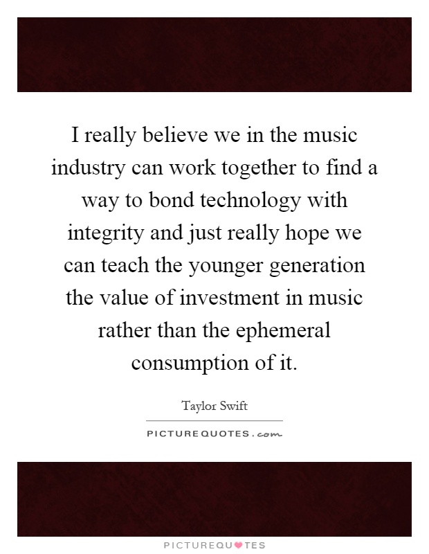 I really believe we in the music industry can work together to find a way to bond technology with integrity and just really hope we can teach the younger generation the value of investment in music rather than the ephemeral consumption of it Picture Quote #1