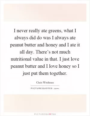 I never really ate greens, what I always did do was I always ate peanut butter and honey and I ate it all day. There’s not much nutritional value in that. I just love peanut butter and I love honey so I just put them together Picture Quote #1