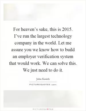 For heaven’s sake, this is 2015. I’ve run the largest technology company in the world. Let me assure you we know how to build an employer verification system that would work. We can solve this. We just need to do it Picture Quote #1