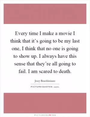 Every time I make a movie I think that it’s going to be my last one, I think that no one is going to show up. I always have this sense that they’re all going to fail. I am scared to death Picture Quote #1