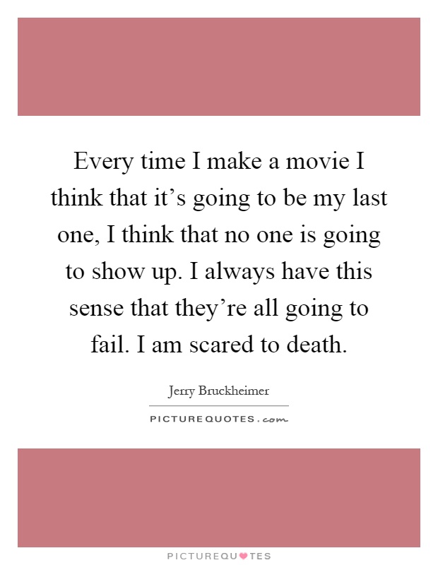 Every time I make a movie I think that it's going to be my last one, I think that no one is going to show up. I always have this sense that they're all going to fail. I am scared to death Picture Quote #1