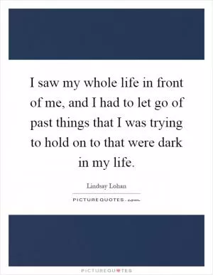 I saw my whole life in front of me, and I had to let go of past things that I was trying to hold on to that were dark in my life Picture Quote #1
