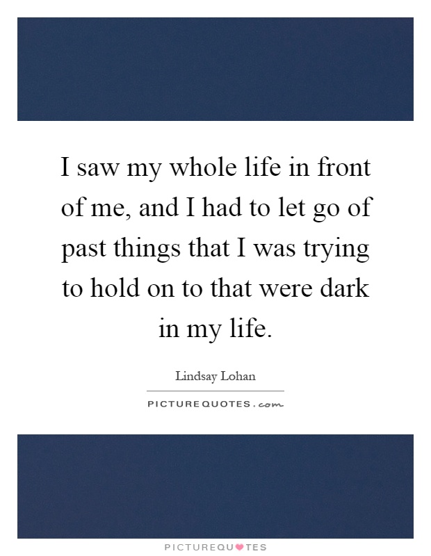 I saw my whole life in front of me, and I had to let go of past things that I was trying to hold on to that were dark in my life Picture Quote #1