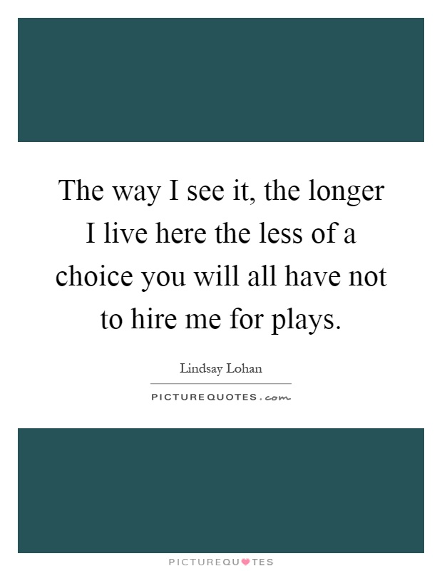 The way I see it, the longer I live here the less of a choice you will all have not to hire me for plays Picture Quote #1