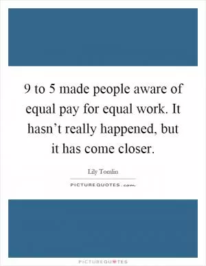 9 to 5 made people aware of equal pay for equal work. It hasn’t really happened, but it has come closer Picture Quote #1