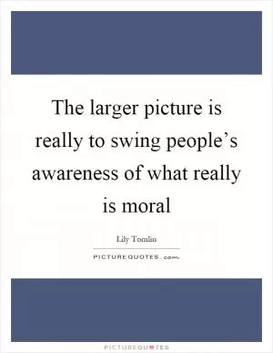 The larger picture is really to swing people’s awareness of what really is moral Picture Quote #1