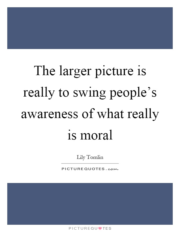 The larger picture is really to swing people's awareness of what really is moral Picture Quote #1