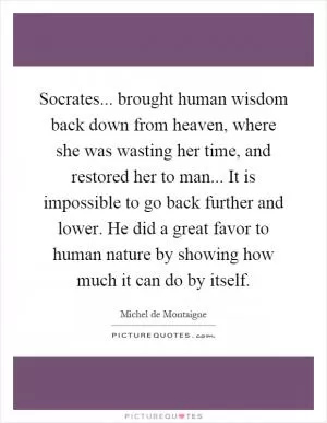 Socrates... brought human wisdom back down from heaven, where she was wasting her time, and restored her to man... It is impossible to go back further and lower. He did a great favor to human nature by showing how much it can do by itself Picture Quote #1