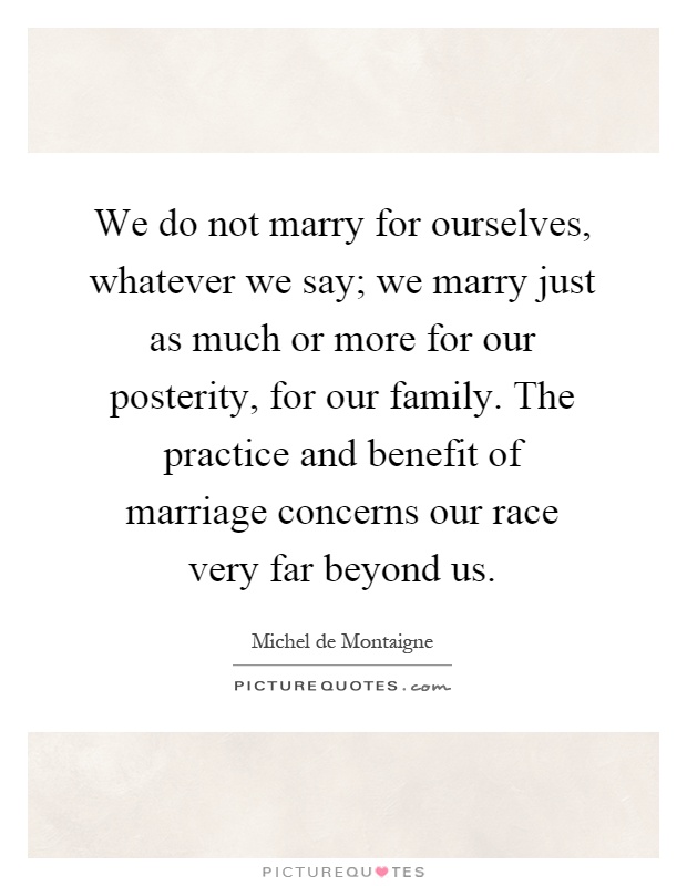 We do not marry for ourselves, whatever we say; we marry just as much or more for our posterity, for our family. The practice and benefit of marriage concerns our race very far beyond us Picture Quote #1
